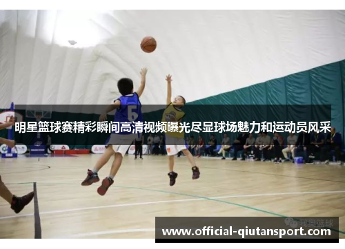 明星篮球赛精彩瞬间高清视频曝光尽显球场魅力和运动员风采
