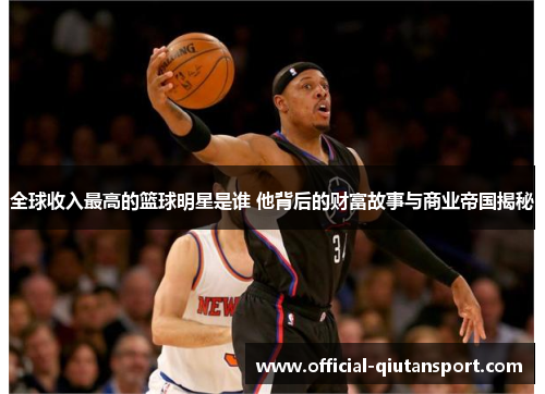 全球收入最高的篮球明星是谁 他背后的财富故事与商业帝国揭秘