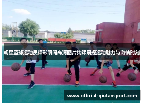 明星篮球运动员精彩瞬间高清图片集锦展现运动魅力与激情时刻