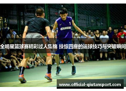 全明星篮球赛精彩过人集锦 技惊四座的运球技巧与突破瞬间