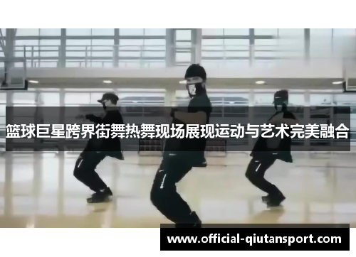 篮球巨星跨界街舞热舞现场展现运动与艺术完美融合