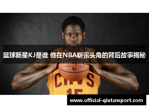 篮球新星KJ是谁 他在NBA崭露头角的背后故事揭秘
