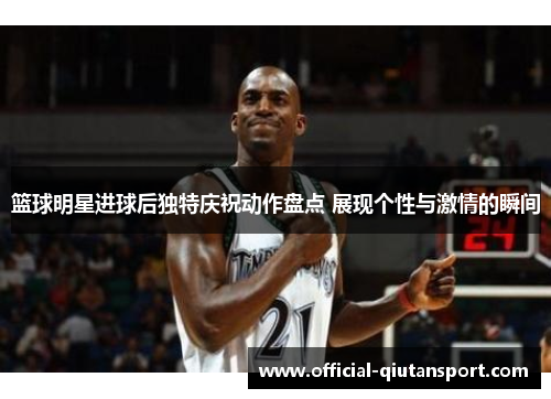 篮球明星进球后独特庆祝动作盘点 展现个性与激情的瞬间