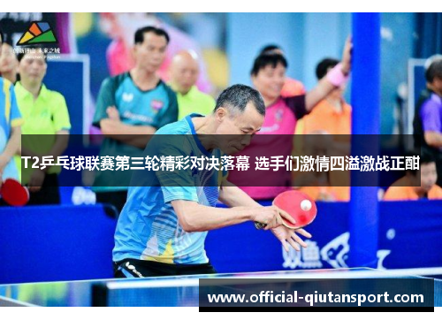 T2乒乓球联赛第三轮精彩对决落幕 选手们激情四溢激战正酣