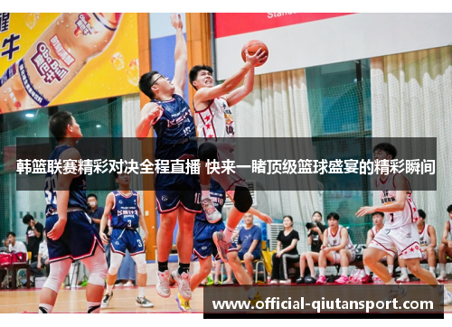 韩篮联赛精彩对决全程直播 快来一睹顶级篮球盛宴的精彩瞬间